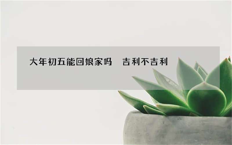 大年初五能回娘家吗 吉利不吉利